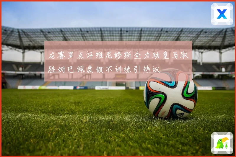 龙赛罗点评维尼修斯全力助皇马取胜姆巴佩度假不训练引热议