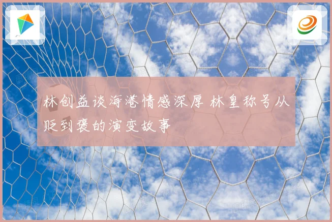 林创益谈海港情感深厚 林皇称号从贬到褒的演变故事