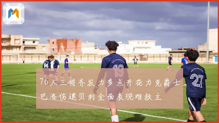 76人三将齐发力多点开花力克爵士巴洛伤退贝利全面表现难救主