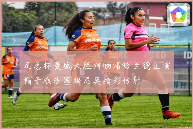 足总杯曼城大胜利物浦哈兰德上演帽子戏法塞梅尼奥精彩传射