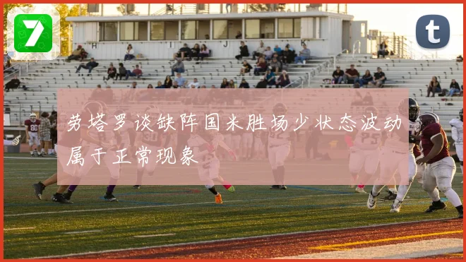 劳塔罗谈缺阵国米胜场少状态波动属于正常现象