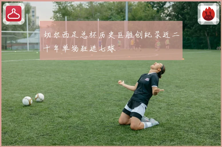 切尔西足总杯历史巨胜创纪录近二十年单场狂进七球