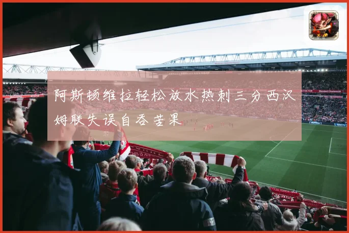 阿斯顿维拉轻松放水热刺三分西汉姆联失误自吞苦果